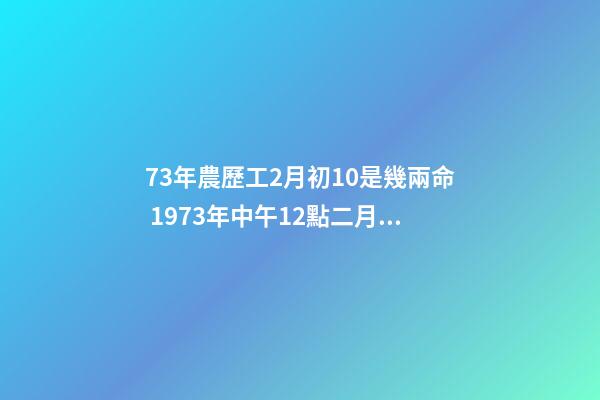 73年農歷工2月初10是幾兩命 1973年中午12點二月初十生的牛的一生-第1張-觀點-玄機派